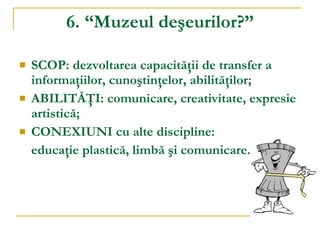 6. “Muzeul deşeurilor?” SCOP: dezvoltarea capacităţii de transfer a informaţiilor, cunoştinţelor, abilităţilor; ABILITĂŢI: comunicare, creativitate, expresie artistică; CONEXIUNI cu alte discipline:  educaţie plastică, limbă şi comunicare. 