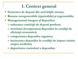 I. Context general Generarea de de ş euri din activit ăţ ile umane ; R esurse neregenerabile  ( epuizabile )  ş i regenerabile ; Managementul integrat al de ş eurilor: reducerea cantităţii de deşeuri produse; reciclarea (recuperarea) deşeurilor în condiţii de eficienţă economică; compostarea deşeurilor organice; incinerarea deşeurilor în condiţii de impact minim asupra mediului; depozitarea controlată a deşeurilor . 