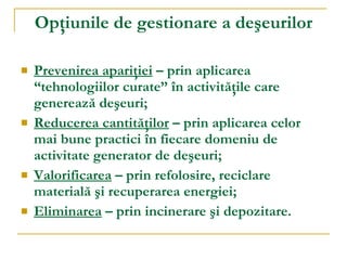 Opţiunile de gestionare a deşeurilor Prevenirea apariţiei  – prin aplicarea “tehnologiilor curate” în activităţile care generează deşeuri; Reducerea cantităţilor  – prin aplicarea celor mai bune practici în fiecare domeniu de activitate generator de deşeuri; Valorificarea  – prin refolosire, reciclare materială şi recuperarea energiei; Eliminarea  – prin incinerare şi depozitare. 
