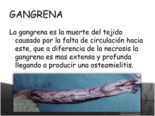 GANGRENA
La gangrena es la muerte del tejido
causado por la falta de circulación hacia
este, que a diferencia de la necrosis la
gangrena es mas extensa y profunda
llegando a producir una osteomielitis.
 