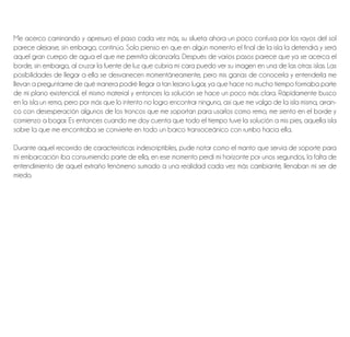 Me acerco caminando y apresuro el paso cada vez más, su silueta ahora un poco confusa por los rayos del sol
parece alejarse, sin embargo, continúo. Solo pienso en que en algún momento el final de la isla la detendrá y será
aquel gran cuerpo de agua el que me permita alcanzarla. Después de varios pasos parece que ya se acerca el
borde, sin embargo, al cruzar la fuente de luz que cubría mi cara puedo ver su imagen en una de las otras islas. Las
posibilidades de llegar a ella se desvanecen momentáneamente, pero mis ganas de conocerla y entenderla me
llevan a preguntarme de qué manera podré llegar a tan lejano lugar, ya que hace no mucho tiempo formaba parte
de mi plano existencial. el mismo material y entonces la solución se hace un poco más clara. Rápidamente busco
en la isla un remo, pero por más que lo intento no logro encontrar ninguno, así que me valgo de la isla misma, arran-
co con desesperación algunos de los troncos que me soportan para usarlos como remo, me siento en el borde y
comienzo a bogar. Es entonces cuando me doy cuenta que todo el tiempo tuve la solución a mis pies, aquella isla
sobre la que me encontraba se convierte en todo un barco transoceánico con rumbo hacia ella.
Durante aquel recorrido de características indescriptibles, pude notar como el manto que servía de soporte para
mi embarcación iba consumiendo parte de ella, en ese momento perdí mi horizonte por unos segundos, la falta de
entendimiento de aquel extraño fenómeno sumado a una realidad cada vez más cambiante, llenaban mi ser de
miedo.
 