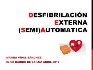 DESFIBRILACIÓN
EXTERNA
(SEMI)AUTOMATICA
IVANNA VIDAL SÁNCHEZ
R2 CS BARRIO DE LA LUZ ABRIL 2017
 