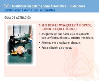 GUÍA DE ACTUACIÓN
SVB · Desfibrilación Externa Semi Automática · Ciudadanos
Desfibrilación Externa Semi Automática
5.SI EL DESA LE AVISA QUE ESTÁ INDICADO,
DAR UN CHOQUE ELÉCTRICO:
• Asegúrese de que nadie está en contacto
con la víctima, ni con su entorno inmediato.
• Avise que va a realizar el choque.
• Pulse el botón de choque.
 