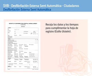 SVB · Desfibrilación Externa Semi Automática · Ciudadanos
Desfibrilación Externa Semi Automática
Recoja los datos y los tiempos
para cumplimentar la hoja de
registro (Estilo Utstein).
 
