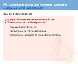 DEA: ASPECTOS ETICOS. (I)
SVB · Desfibrilación Externa Semi Automática · Ciudadanos
Desfibrilación Externa Semi Automática
¿Hay alguna circunstancia en que no deba utilizarse
el DEA en caso de paro cardio-respiratorio?
• Signos evidentes de muerte.
• Conocimiento de enfermedad terminal.
• Conocimiento inequívoco de voluntad de no reanimar.
 