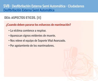 DEA: ASPECTOS ETICOS. (II)
SVB · Desfibrilación Externa Semi Automática · Ciudadanos
Desfibrilación Externa Semi Automática
¿Cuando deben pararse los esfuerzos de reanimación?
• La víctima comience a respirar.
• Aparezcan signos evidentes de muerte.
• Nos releve el equipo de Soporte Vital Avanzado.
• Por agotamiento de los reanimadores.
 