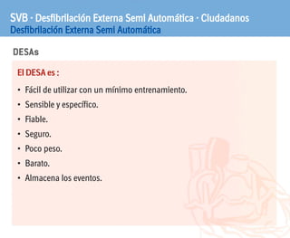 DESAs
SVB · Desfibrilación Externa Semi Automática · Ciudadanos
Desfibrilación Externa Semi Automática
El DESA es :
• Fácil de utilizar con un mínimo entrenamiento.
• Sensible y específico.
• Fiable.
• Seguro.
• Poco peso.
• Barato.
• Almacena los eventos.
 