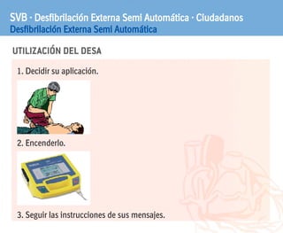 UTILIZACIÓN DEL DESA
SVB · Desfibrilación Externa Semi Automática · Ciudadanos
Desfibrilación Externa Semi Automática
1. Decidir su aplicación.
2. Encenderlo.
3. Seguir las instrucciones de sus mensajes.
 
