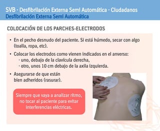 COLOCACIÓN DE LOS PARCHES-ELECTRODOS
SVB · Desfibrilación Externa Semi Automática · Ciudadanos
Desfibrilación Externa Semi Automática
• En el pecho desnudo del paciente. Si está húmedo, secar con algo
(toalla, ropa, etc).
• Colocar los electrodos como vienen indicados en el anverso:
· uno, debajo de la clavícula derecha,
· otro, unos 10 cm debajo de la axila izquierda.
• Asegurarse de que están
bien adheridos (rasurar).
Siempre que vaya a analizar ritmo,
no tocar al paciente para evitar
interferencias eléctricas.
 