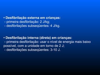 •   Desfibrilação externa em crianças:    - primeira desfibrilação: 2 J/kg;   - desfibrilações subseqüentes: 4 J/kg.  •   Desfibrilação interna (direta) em crianças:    - primeira desfibrilação: usar o nível de energia mais baixo possível, com a unidade em torno de 2 J;   - desfibrilações subseqüentes: 3-10 J.  