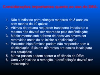 Não é indicado para crianças menores de 8 anos ou com menos de 40 quilos;  Vítimas de trauma requerem transporte imediato e o mesmo não deverá ser retardado pela desfibrilação;  Medicamentos sob a forma de adesivos devem ser removidos antes de se iniciar a desfibrilação;  Pacientes hipotérmicos podem não responder bem à desfibrilação. Existem diferentes protocolos locais para tais situações;  Marca-passos podem alterar a eficiência do DEA;  Uma vez iniciada a remoção, a desfibrilação deverá ser interrompida. Considerações importantes quanto ao uso do DEA: 