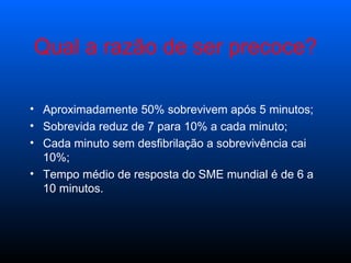 Aproximadamente 50% sobrevivem após 5 minutos; Sobrevida reduz de 7 para 10% a cada minuto; Cada minuto sem desfibrilação a sobrevivência cai 10%; Tempo médio de resposta do SME mundial é de 6 a 10 minutos. Qual a razão de ser precoce? 