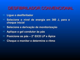 DESFIBRILADOR CONVENCIONAL Ligue o desfibrilador Selecione o nível de energia em 360 J, para o choque inicial Selecione a derivação de monitorização Aplique o gel condutor às pás Posicione as pás – 2° EICD LP e Ápice Cheque o monitor e determine o ritmo 