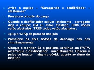Avise a equipe – “Carregando o desfibrilador – afastem-se” Pressione o botão de carga Quando o desfibrilador estiver totalmente  carregado diga à equipe; UM eu estou afastado; DOIS vocês estão afastados; TRÊS todos estão afastados; Aplique  13 Kg de pressão nas pás Pressione os dois botões de descarga nas pás simultaneamente Cheque o monitor. Se o paciente continua em FV/TV, recarregue o desfibrilador  imediatamente. Cheque o pulso se houver  alguma dúvida quanto ao ritmo do monitor. 