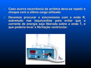 Caso ocorra recorrência da arritmia deve-se repetir o choque com a última carga utilizada Devemos procurar o sincronismo com a onda R, sobretudo nas taquicardias para evitar que a corrente de energia seja liberada sobre a onda T, o que poderia levar a fibrilação ventricular. 