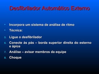 Desfibrilador Automático Externo Incorpora um sistema de análise de ritmo Técnica: Ligue o desfibrilador Conecte ás pás – borda superior direita do esterno e ápice Análise – avisar membros da equipe Choque  
