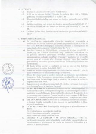 participantes pondrán especial cuidado en el saludo, manteniéndose en
posición correcta al momento de rendir los honores a la Bandera y al
entonar el Himno Nacional
NACIONAL: Todos losk)
,
5. DISPOSICIONES GENERALES
a) La planificación) organización ejecución) monitoreo, supervisión y
evaluación del desfile de fiestas patrias es responsabilidad de laUGEL 01
EP - Área de Gestión Pedagógica en coordinación con la Municipalidad de
-~ cada distrito, Gobernación) Policíá Nacionara·el-Perú~
b) Las direcciones de las 11.EE públicas y privadas del Nivel de Inicial (SETy
PRONOEI), EBE, Primaria, Secundaria, EBA y CE1"'PRO, en coordinación con
el personal directivo, jerárquico, docentes, auxiliares de educación,
administrativos, deberán planificar¡ organizar y participar enel desfile
escolar para el presente año; debiendo disponer todas las medidas
pertinentes y necesarias para la participación de las delegaciones de sus
instituciones.
e) El desfile cívico escolar se realizará en cada de uno de los distritos
pertenecientes al ámbito de la UGEL 01 EP.
d) Las fechas a considerar para el desarrollo de losdesfiles serán el 23 y 24 de
julio, contextualizado de acuerdo al lugar y/o distrito.
e) El uso del solapero con la bandera nacional, es obligatorio para todos los
integrantes de las delegaciones que participan en el desfile cívico escolar.
f) Las ubicaciones de las delegaciones se realizará de acuerdo al orden de
llegada desde las 8.00am.
g) La presencia de las delegaciones de las 11.EE. públicas y privadas, tiene como
propósito reafirmar la Identidad Nacional
~~
-h) DE-L-AS R-E-SENAS:-Bfl-el memento de-la inscripeión e-a-El-a-delegado de la-
Institución Educativa participante entregara a la comisión organizadora de
su distrito la reseña histórica de su institución así como la descripción de la
presentación que representa (suceso histórico) en un margen de 20 líneas
en letra arial 14. Fecha impostergable hasta el ]unes 13 de julio a las 3:00pm
i) DEL EMPLAZAMIENTO: la ubicación de cada delegación será de acuerdo a
la hora de llegada, indicando de esta manera su puntualidad en la Plaza
Mayor de su distrito.
j) DE LA PRESENTACIÓN: la delegación participara en el desfile como se
detalla
Nivel Inicial con su presentación alegórica.
Nivel Primaria con pasacalle, comparsas.
Nivel Secundaria con su uniforme único.
HONORES A LA BANDERA Y AL HIMNO
4. ALCANCES
4.1. Unidad de Gestión Educativa Local 01 El Porvenir
4.2. Il.EE. de Jos niveles: Inicial, Primaria, Secundaria, EBE, EBA y CETPRO;
públicas y privadas del ámbito de la UGEL 01 EP
4.3. Municipalidad distrital de cada uno de los distritos que conforman laUGEL
01 EP
4.4. La Gobernación de cada uno de los distritos que conforman la UGEL 01 EP
4.5. La Policía Nacional de cada uno de los distritos que conforman la UGEL 01
EP.
4.6. La Micro Red de Salud de cada uno de los distritos que conforman la UGEL
01 EP
 