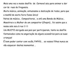 Mais uma vez o nosso desfile de Carnaval saiu para animar e dar
cor às ruas da freguesia.
Muita música, animação, entusiasmo e dedicação de todos, para que
a manhã de sexta feira fosse única!
Notas de música… Compositores… e até uma Banda de Música…
Maestros e a Mulher de um compositor (Chopin)… foi assim que a
nossa sala saiu à rua  
Um MUITO obrigada aos pais por participarem, tanto no desfile
fantasiados como na angariação da alguns acessórios para as suas
crianças!
É bom poder contar com vocês, PAPÀS… os vossos filhos nunca se
vão esquecer destes momentos …
 