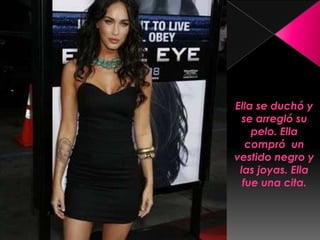 Ella se duchó y se arregló su pelo. Ella compró  un vestido negro y las joyas. Ella fue una cita.