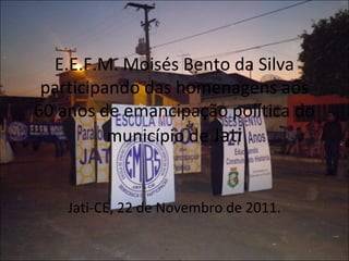 E.E.F.M. Moisés Bento da Silva
 participando das homenagens aos
60 anos de emancipação política do
          município de Jati


    Jati-CE, 22 de Novembro de 2011.
 
