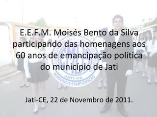 E.E.F.M. Moisés Bento da Silva
participando das homenagens aos
 60 anos de emancipação política
        do município de Jati


   Jati-CE, 22 de Novembro de 2011.
 