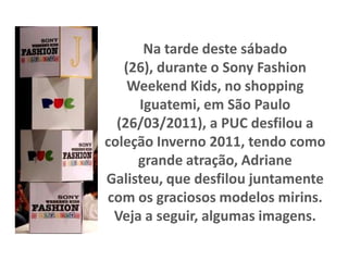 Na tarde deste sábado (26), durante o Sony Fashion Weekend Kids, no shopping Iguatemi, em São Paulo (26/03/2011), a PUC desfilou a coleção Inverno 2011, tendo como grande atração, Adriane Galisteu, que desfilou juntamente com os graciosos modelos mirins. Veja a seguir, algumas imagens. 