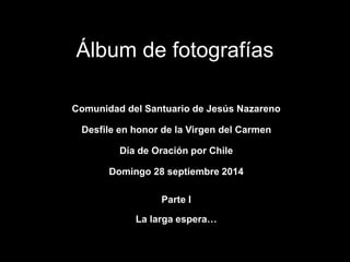 Álbum de fotografías 
Comunidad del Santuario de Jesús Nazareno 
Desfile en honor de la Virgen del Carmen 
Día de Oración por Chile 
Domingo 28 septiembre 2014 
Parte I 
La larga espera… 
 