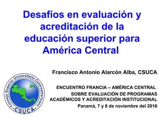 Desafíos en evaluación y
acreditación de la
educación superior para
América Central
Francisco Antonio Alarcón Alba, CSUCA
ENCUENTRO FRANCIA – AMÉRICA CENTRAL
SOBRE EVALUACIÓN DE PROGRAMAS
ACADÉMICOS Y ACREDITACIÓN INSTITUCIONAL
Panamá, 7 y 8 de noviembre del 2016
 