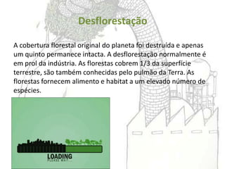 Desflorestação

A cobertura florestal original do planeta foi destruída e apenas
um quinto permanece intacta. A desflorestação normalmente é
em prol da indústria. As florestas cobrem 1/3 da superfície
terrestre, são também conhecidas pelo pulmão da Terra. As
florestas fornecem alimento e habitat a um elevado número de
espécies.
 