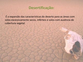 Desertificação:

 É a expansão das características do deserto para as áreas com
solos excessivamente secos, inférteis e solos com ausência de
cobertura vegetal.
 