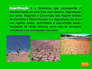 é o fenómeno que corresponde à
transformação de uma área num deserto, degradação
dos solos. Segundo a Convenção das Nações Unidas
de Combate à Desertificação é a degradação da terra
nas regiões áridas, semi-áridas e sub-úmidas secas,
resultante de vários factores, entre eles as variações
climáticas e as actividades humanas.
 