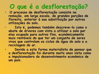O que é a desflorestação? O processo de desflorestação consiste na remoção, em larga escala, de grandes porções de floresta, anterior à sua substituição por outras utilizações do solo. Isto é, podemos também descreve-lo como o abate de árvores com vista a utilizar o solo por elas ocupado para outros fins, económicamente mais rentáveis do que ter um conjunto de seres vivos que controlam os ciclos de água do solo e a reciclagem do ar.  Devido a esta forma materialista de pensar que a desflorestação foi durante muito anos vista como a impulsionadora do desenvolvimento económico de um país.  
