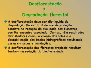 Desflorestação  ≠  Degradação florestal A desflorestação deve ser distinguida da degradação florestal, dado que degradação consiste na redução da qualidade das florestas, que lhe encontra associada. Juntas, têm resultados devastadores como: a erosão dos solos e a destabilização das bacias hidrográficas resultando assim em secas e inundações. A desflorestação das florestas tropicais resultam também na redução da biodiversidade. 
