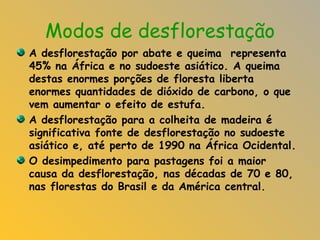 Modos de desflorestação A desflorestação por abate e queima  representa 45% na África e no sudoeste asiático. A queima destas enormes porções de floresta liberta enormes quantidades de dióxido de carbono, o que vem aumentar o efeito de estufa. A desflorestação para a colheita de madeira é significativa fonte de desflorestação no sudoeste asiático e, até perto de 1990 na África Ocidental. O desimpedimento para pastagens foi a maior causa da desflorestação, nas décadas de 70 e 80, nas florestas do Brasil e da América central. 