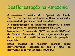 Desflorestação na Amazónia A amazónia é considerada o “pulmão do planeta Terra”, por ser um local onde a flora se encontra representada por maior biodiversidade. A desflorestação da amazónia aumentou a ritmo preocupante, no segundo semestre de 2007.  Nos últimos 5 meses de 2007, cerca de 3200km 2  de floresta foram destruídos, segundo as imagens de satélite do instituto nacional de pesquisas espaciais. Estas imagens só registam grandes áreas desflorestadas, acredita-se que o total da destruição pode ter atingido 7000km2.   