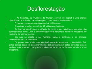 Desflorestação              As florestas, os “Pulmões do Mundo”, servem de habitat a uma grande diversidade de animais, que lá interagem com o meio e se alimentam. 	O Homem começou a desflorestar há 10 000 anos. 	A sua taxa anual é, em média, 17 milhões de hectares.	As árvores transformam o dióxido de carbono em oxigénio e sem elas não conseguíamos viver. Com a desflorestação este fenómeno torna-se impossível de realizar e de sobrevivermos.	Ela não só afecta o ser humano, como o ambiente e os animais, desequilibrando o ecossistema.	Os países com maior taxa de desflorestação situam-se no Hemisfério Sul. Estes países estão em desenvolvimento, daí apresentarem estas elevadas taxas e também não possuem um grande conhecimento sobre os factores do clima e da topografia.