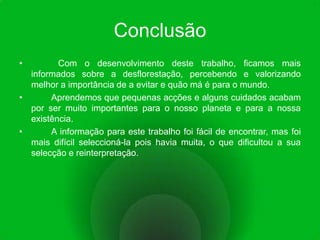 Conclusão           Com o desenvolvimento deste trabalho, ficamos mais informados sobre a desflorestação, percebendo e valorizando melhor a importância de a evitar e quão má é para o mundo.	Aprendemos que pequenas acções e alguns cuidados acabam por ser muito importantes para o nosso planeta e para a nossa existência.	A informação para este trabalho foi fácil de encontrar, mas foi mais difícil seleccioná-la pois havia muita, o que dificultou a sua selecção e reinterpretação.