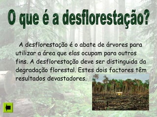 A desflorestação é o abate de árvores para
utilizar a área que elas ocupam para outros
fins. A desflorestação deve ser distinguida da
degradação florestal. Estes dois factores têm
resultados devastadores.
 