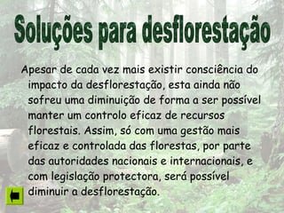 Apesar de cada vez mais existir consciência do
impacto da desflorestação, esta ainda não
sofreu uma diminuição de forma a ser possível
manter um controlo eficaz de recursos
florestais. Assim, só com uma gestão mais
eficaz e controlada das florestas, por parte
das autoridades nacionais e internacionais, e
com legislação protectora, será possível
diminuir a desflorestação.
 