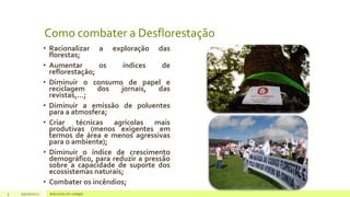 Como combater a Desflorestação
• Racionalizar a exploração das
florestas;
• Aumentar os índices de
reflorestação;
• Diminuir o consumo de papel e
reciclagem dos jornais, das
revistas,…;
• Diminuir a emissão de poluentes
para a atmosfera;
• Criar técnicas agrícolas mais
produtivas (menos exigentes em
termos de área e menos agressivas
para o ambiente);
• Diminuir o índice de crescimento
demográfico, para reduzir a pressão
sobre a capacidade de suporte dos
ecossistemas naturais;
• Combater os incêndios;
5 05/10/2021 Adicione um rodapé
 