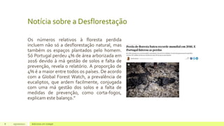 Notícia sobre a Desflorestação
Os números relativos à floresta perdida
incluem não só a desflorestação natural, mas
também os espaços plantados pelo homem.
Só Portugal perdeu 4% de área arborizada em
2016 devido à má gestão de solos e falta de
prevenção, revela o relatório. A proporção de
4% é a maior entre todos os países. De acordo
com a Global Forest Watch, a prevalência de
eucaliptos, que ardem facilmente, conjugada
com uma má gestão dos solos e a falta de
medidas de prevenção, como corta-fogos,
explicam este balanço.”
8 05/10/2021 Adicione um rodapé
 