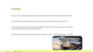 Fontes
http://www.bio4life.pontogdegiro.com/index.php/preservação-ambiental/desflorestacao
http://desflorestacao83.blogspot.pt/2010/02/consequencias-da-desflorestacao.html
https://www.publico.pt/2017/10/24/sociedade/noticia/em-2016-desapareceu-o-equivalente-
a-nova-zelandia-em-area-florestal-1790045
SANT’OVAIA, Helena et al, Compreender o ambiente – Parte 1, Ciências Naturais – 8.º Ano
9 05/10/2021 Adicione um rodapé
 