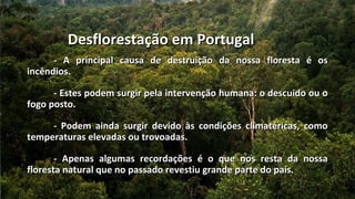 Desflorestação em Portugal
      - A principal causa de destruição da nossa floresta é os
incêndios.

      - Estes podem surgir pela intervenção humana: o descuido ou o
fogo posto.

     - Podem ainda surgir devido às condições climatéricas, como
temperaturas elevadas ou trovoadas.

       - Apenas algumas recordações é o que nos resta da nossa
floresta natural que no passado revestiu grande parte do país.
 