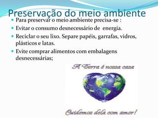 Preservação do meio ambiente
  Para preservar o meio ambiente precisa-se :
  Evitar o consumo desnecessário de energia.
  Reciclar o seu lixo. Separe papéis, garrafas, vidros,
   plásticos e latas.
  Evite comprar alimentos com embalagens
   desnecessárias;
 