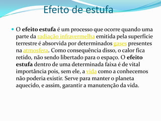 Efeito de estufa
 O efeito estufa é um processo que ocorre quando uma
 parte da radiação infravermelha emitida pela superfície
 terrestre é absorvida por determinados gases presentes
 na atmosfera. Como consequência disso, o calor fica
 retido, não sendo libertado para o espaço. O efeito
 estufa dentro de uma determinada faixa é de vital
 importância pois, sem ele, a vida como a conhecemos
 não poderia existir. Serve para manter o planeta
 aquecido, e assim, garantir a manutenção da vida.
 