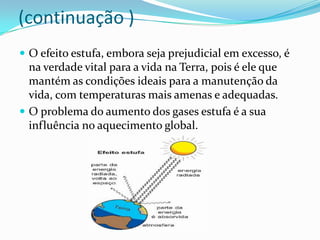 (continuação )
 O efeito estufa, embora seja prejudicial em excesso, é
  na verdade vital para a vida na Terra, pois é ele que
  mantém as condições ideais para a manutenção da
  vida, com temperaturas mais amenas e adequadas.
 O problema do aumento dos gases estufa é a sua
  influência no aquecimento global.
 