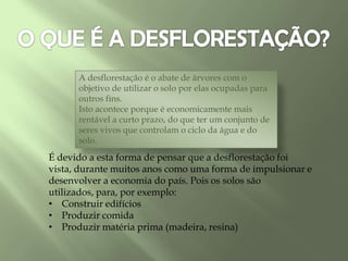 É devido a esta forma de pensar que a desflorestação foi
vista, durante muitos anos como uma forma de impulsionar e
desenvolver a economia do país. Pois os solos são
utilizados, para, por exemplo:
• Construir edifícios
• Produzir comida
• Produzir matéria prima (madeira, resina)
A desflorestação é o abate de árvores com o
objetivo de utilizar o solo por elas ocupadas para
outros fins.
Isto acontece porque é economicamente mais
rentável a curto prazo, do que ter um conjunto de
seres vivos que controlam o ciclo da água e do
solo.
 
