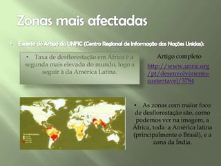 • Taxa de desflorestação em África é a
segunda mais elevada do mundo, logo a
seguir à da América Latina.
http://www.unric.org
/pt/desenvolvimento-
sustentavel/3784
Artigo completo
• As zonas com maior foco
de desflorestação são, como
podemos ver na imagem, a
África, toda a América latina
(principalmente o Brasil), e a
zona da Índia.
 