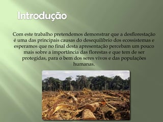 Com este trabalho pretendemos demonstrar que a desflorestação
é uma das principais causas do desequilíbrio dos ecossistemas e
esperamos que no final desta apresentação percebam um pouco
mais sobre a importância das florestas e que tem de ser
protegidas, para o bem dos seres vivos e das populações
humanas.
 