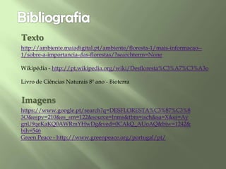 http://ambiente.maiadigital.pt/ambiente/floresta-1/mais-informacao--
1/sobre-a-importancia-das-florestas/?searchterm=None
Wikipédia - http://pt.wikipedia.org/wiki/Desfloresta%C3%A7%C3%A3o
Livro de Ciências Naturais 8º ano - Bioterra
Texto
Imagens
https://www.google.pt/search?q=DESFLORESTA%C3%87%C3%8
3O&espv=210&es_sm=122&source=lnms&tbm=isch&sa=X&ei=Ay
gnU9qeKaKQ0AWRmYHwDg&ved=0CAkQ_AUoAQ&biw=1242&
bih=546
Green Peace - http://www.greenpeace.org/portugal/pt/
 